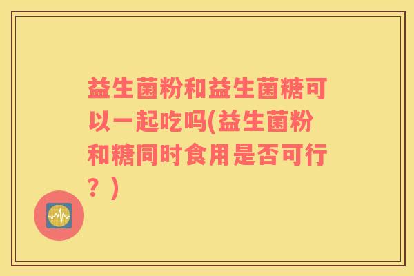 益生菌粉和益生菌糖可以一起吃吗(益生菌粉和糖同时食用是否可行?) 益生菌粉和益生菌糖可以一起吃吗(益生菌粉和糖同时食用是否可行?)