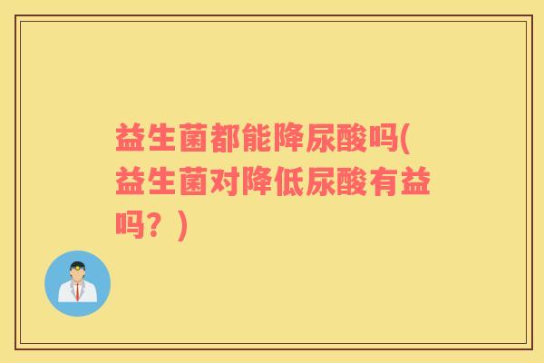 益生菌都能降尿酸吗(益生菌对降低尿酸有益吗？)