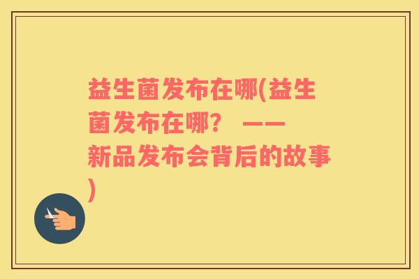 益生菌发布在哪(益生菌发布在哪？ —— 新品发布会背后的故事)