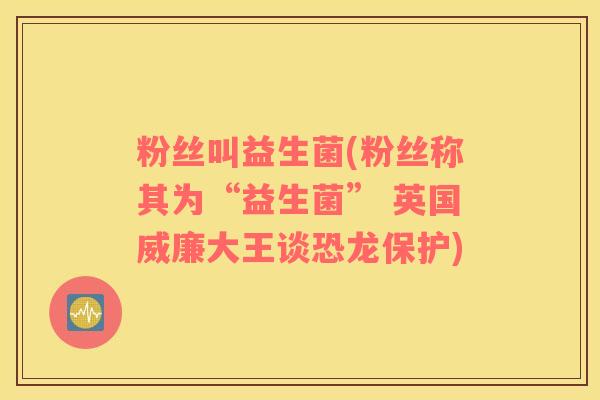 粉丝叫益生菌(粉丝称其为“益生菌” 英国威廉大王谈恐龙保护)