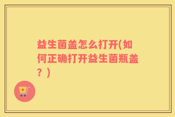 益生菌盖怎么打开(如何正确打开益生菌瓶盖？)