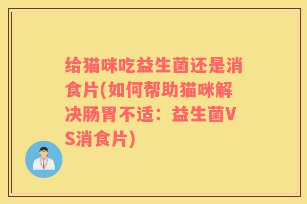 给猫咪吃益生菌还是消食片(如何帮助猫咪解决肠胃不适：益生菌VS消食片)