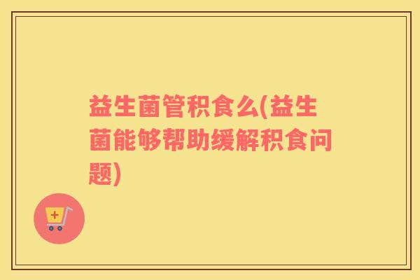 益生菌管积食么(益生菌能够帮助缓解积食问题)