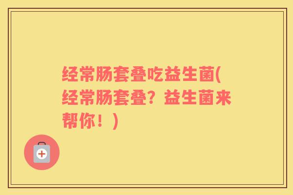 经常肠套叠吃益生菌(经常肠套叠？益生菌来帮你！)