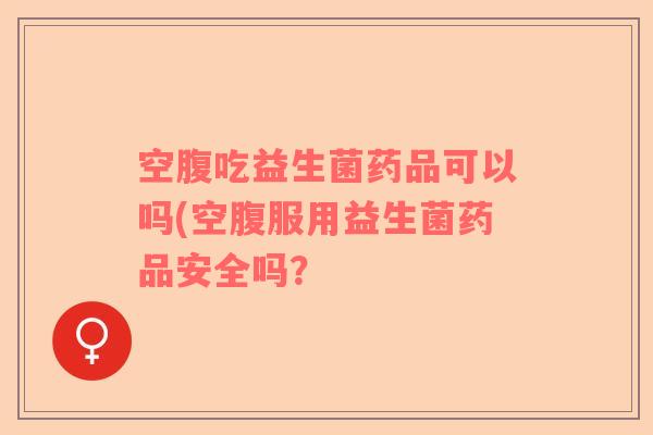 空腹吃益生菌药品可以吗(空腹服用益生菌药品安全吗？