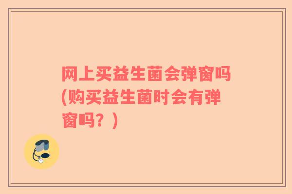 网上买益生菌会弹窗吗(购买益生菌时会有弹窗吗?) 网上买益生菌会弹窗吗(购买益生菌时会有弹窗吗?)