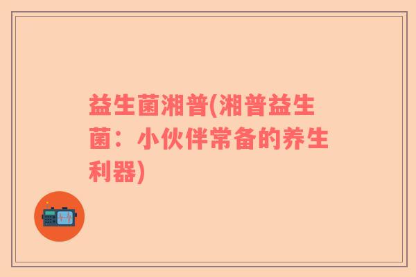 益生菌湘普(湘普益生菌:小伙伴常备的养生利器) 益生菌湘普(湘普益生菌:小伙伴常备的养生利器)