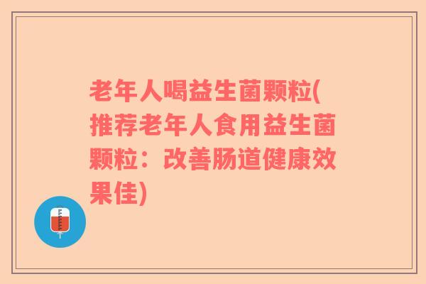 老年人喝益生菌颗粒(推荐老年人食用益生菌颗粒：改善肠道健康效果佳)