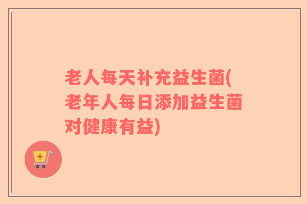 老人每天补充益生菌(老年人每日添加益生菌对健康有益) 老人每天补充益生菌(老年人每日添加益生菌对健康有益)