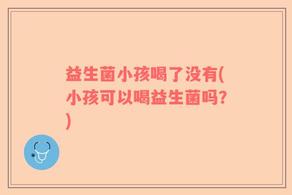 益生菌小孩喝了没有(小孩可以喝益生菌吗？)