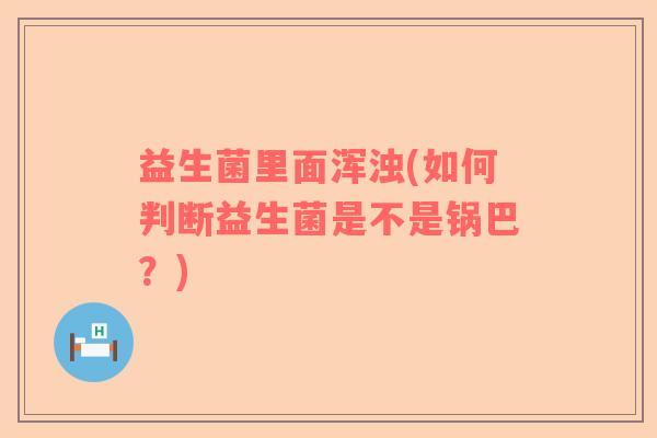 益生菌里面浑浊(如何判断益生菌是不是锅巴?) 益生菌里面浑浊(如何判断益生菌是不是锅巴?)