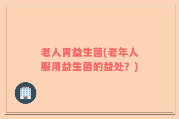 老人胃益生菌(老年人服用益生菌的益处？)