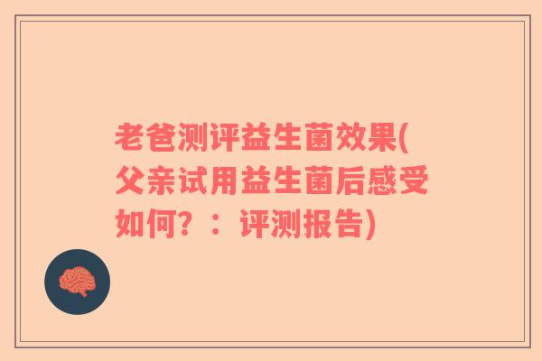 老爸测评益生菌效果(父亲试用益生菌后感受如何？：评测报告)