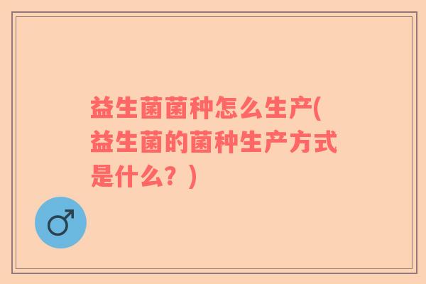益生菌菌种怎么生产(益生菌的菌种生产方式是什么？)