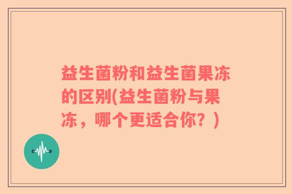 益生菌粉和益生菌果冻的区别(益生菌粉与果冻，哪个更适合你？)
