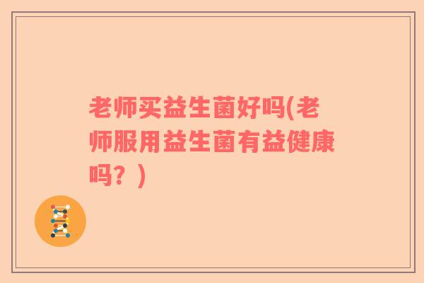 老师买益生菌好吗(老师服用益生菌有益健康吗?) 老师买益生菌好吗(老师服用益生菌有益健康吗?)