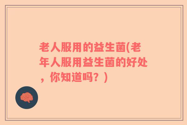 老人服用的益生菌(老年人服用益生菌的好处，你知道吗？)