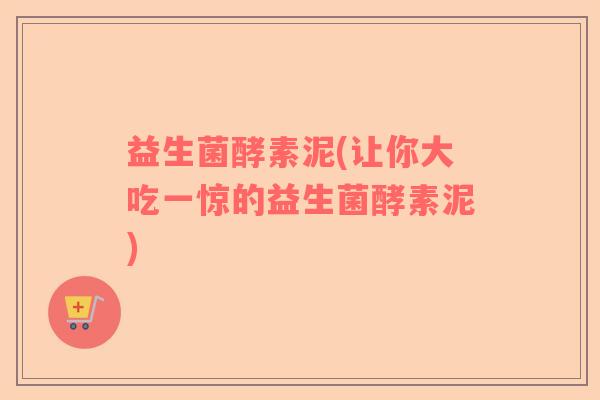 益生菌酵素泥(让你大吃一惊的益生菌酵素泥)