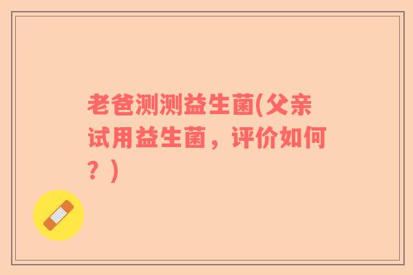 老爸测测益生菌(父亲试用益生菌，评价如何？)