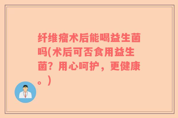 纤维瘤术后能喝益生菌吗(术后可否食用益生菌？用心呵护，更健康。)
