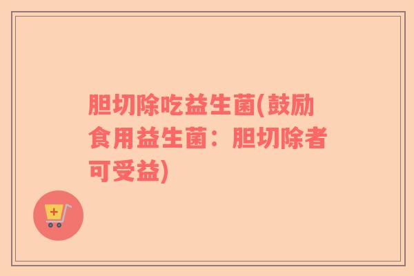胆切除吃益生菌(鼓励食用益生菌:胆切除者可受益) 胆切除吃益生菌(鼓励食用益生菌:胆切除者可受益)