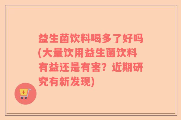 益生菌饮料喝多了好吗(大量饮用益生菌饮料有益还是有害？近期研究有新发现)