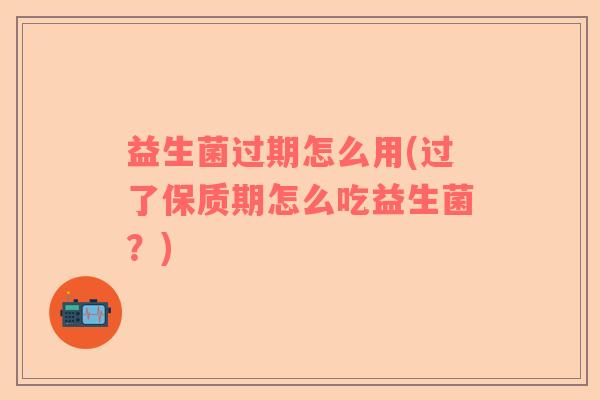 益生菌过期怎么用(过了保质期怎么吃益生菌？)