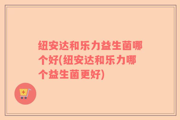 纽安达和乐力益生菌哪个好(纽安达和乐力哪个益生菌更好)