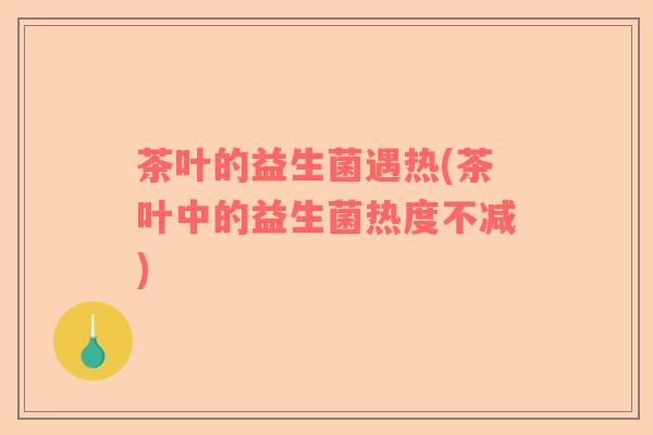 茶叶的益生菌遇热(茶叶中的益生菌热度不减)
