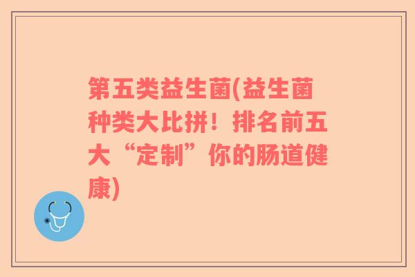 第五类益生菌(益生菌种类大比拼！排名前五大“定制”你的肠道健康)