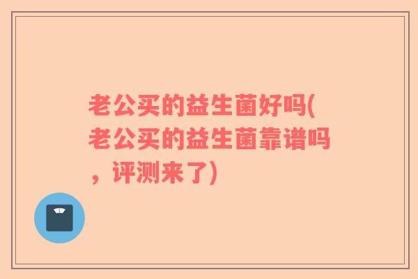 老公买的益生菌好吗(老公买的益生菌靠谱吗，评测来了)