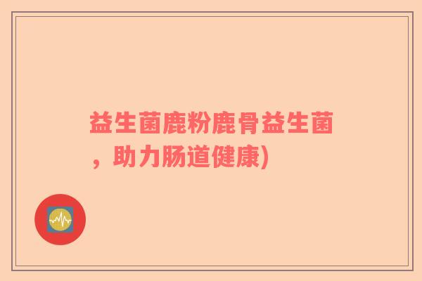 益生菌鹿粉鹿骨益生菌，助力肠道健康)