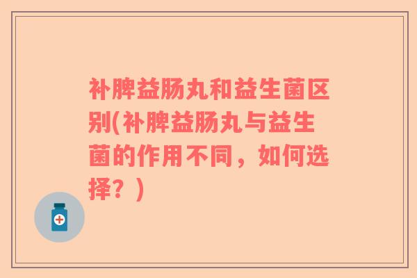补脾益肠丸和益生菌区别(补脾益肠丸与益生菌的作用不同，如何选择？)