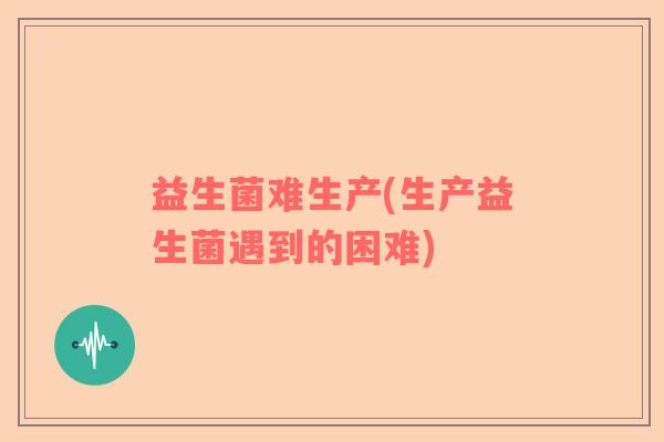 益生菌难生产(生产益生菌遇到的困难)